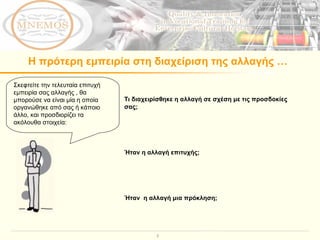 Η πρότερη εμπειρία στη διαχείριση της αλλαγής … Τι διαχειρίσθηκε η αλλαγή σε σχέση με τις προσδοκίες σας; Ήταν η αλλαγή επιτυχής; Ήταν  η αλλαγή μια πρόκληση; Σκεφτείτε την τελευταία επιτυχή εμπειρία σας αλλαγής , θα μπορούσε να είναι μία η οποία οργανώθηκε από σας ή κάποιο άλλο, και προσδιορίζει τα ακόλουθα στοιχεία:  
