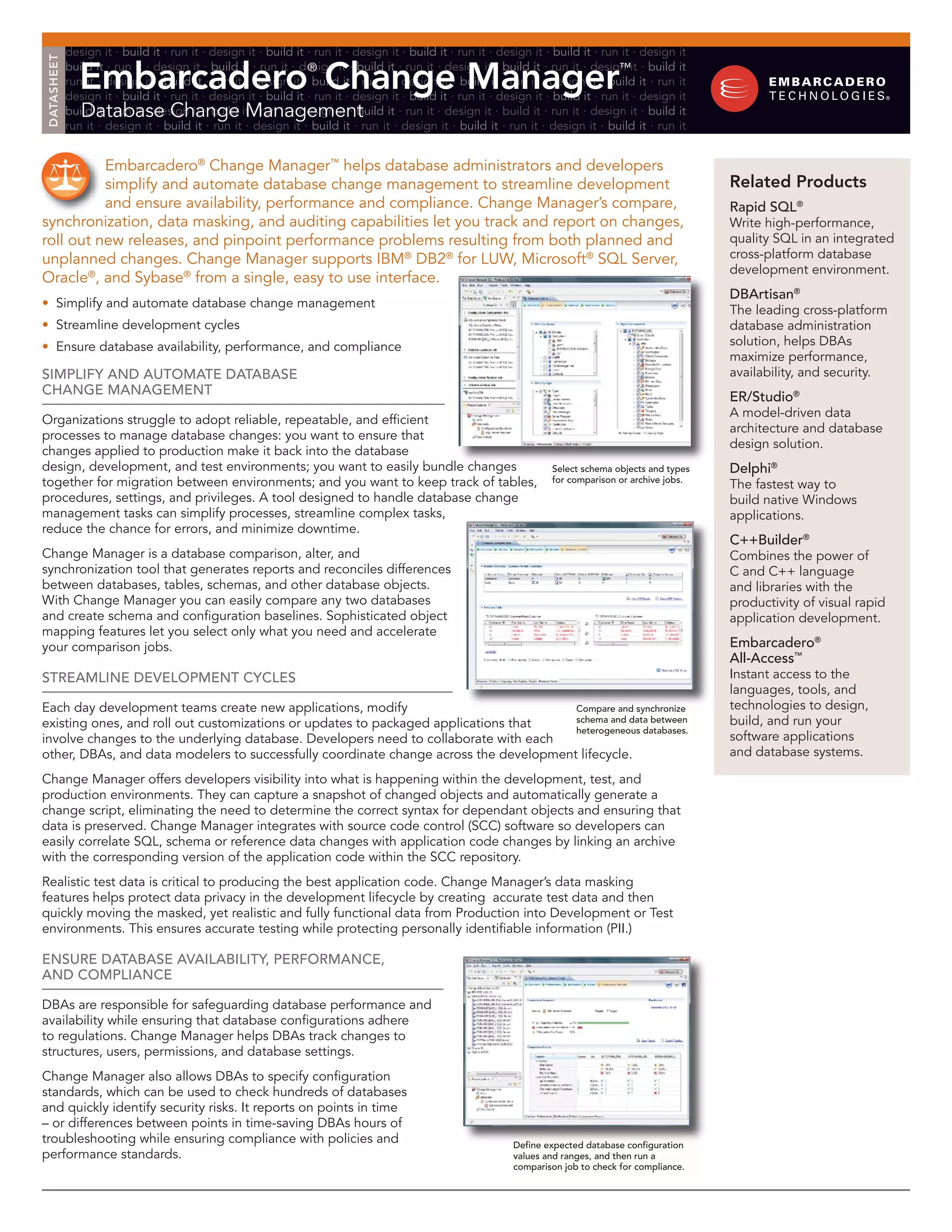 design it ∙ build it ∙ run it ∙ design it ∙ build it ∙ run it ∙ design it ∙ build it ∙ run it ∙ design it ∙ build it ∙ run it ∙ design it Embarcadero Change Manager DATASHEET build it ∙ run it ∙ design it ∙ build it ∙ run it ∙ design it ∙ build it ∙ run it ∙ design it ∙ build it ∙ run it ∙ design it ∙ build it ® ™ run it ∙ design it ∙ build it ∙ run it ∙ design it ∙ build it ∙ run it ∙ design it ∙ build it ∙ run it ∙ design it ∙ build it ∙ run it design it ∙ build it ∙ run it ∙ design it ∙ build it ∙ run it ∙ design it ∙ build it ∙ run it ∙ design it ∙ build it ∙ run it ∙ design it Database Change Management build it ∙ run it ∙ design it ∙ build it ∙ run it ∙ design it ∙ build it ∙ run it ∙ design it ∙ build it ∙ run it ∙ design it ∙ build it run it ∙ design it ∙ build it ∙ run it ∙ design it ∙ build it ∙ run it ∙ design it ∙ build it ∙ run it ∙ design it ∙ build it ∙ run it Embarcadero® Change Manager™ helps database administrators and developers simplify and automate database change management to streamline development Related Products and ensure availability, performance and compliance. Change Manager’s compare, rapid SQl® synchronization, data masking, and auditing capabilities let you track and report on changes, Write high-performance, roll out new releases, and pinpoint performance problems resulting from both planned and quality SQL in an integrated unplanned changes. Change Manager supports IBM® DB2® for LUW, Microsoft® SQL Server, cross-platform database development environment. Oracle®, and Sybase® from a single, easy to use interface. dbartisan® • Simplify and automate database change management The leading cross-platform • Streamline development cycles database administration • Ensure database availability, performance, and compliance solution, helps DBAs maximize performance, Simplify and automate databaSe availability, and security. change management er/Studio® A model-driven data Organizations struggle to adopt reliable, repeatable, and efficient architecture and database processes to manage database changes: you want to ensure that design solution. changes applied to production make it back into the database design, development, and test environments; you want to easily bundle changes Select schema objects and types delphi® together for migration between environments; and you want to keep track of tables, for comparison or archive jobs. The fastest way to procedures, settings, and privileges. A tool designed to handle database change build native Windows management tasks can simplify processes, streamline complex tasks, applications. reduce the chance for errors, and minimize downtime. c++builder® Change Manager is a database comparison, alter, and Combines the power of synchronization tool that generates reports and reconciles differences C and C++ language between databases, tables, schemas, and other database objects. and libraries with the With Change Manager you can easily compare any two databases productivity of visual rapid and create schema and configuration baselines. Sophisticated object application development. mapping features let you select only what you need and accelerate your comparison jobs. embarcadero® all-access™ Streamline development cycleS Instant access to the languages, tools, and Each day development teams create new applications, modify compare and synchronize technologies to design, existing ones, and roll out customizations or updates to packaged applications that schema and data between build, and run your heterogeneous databases. involve changes to the underlying database. Developers need to collaborate with each software applications other, DBAs, and data modelers to successfully coordinate change across the development lifecycle. and database systems. Change Manager offers developers visibility into what is happening within the development, test, and production environments. They can capture a snapshot of changed objects and automatically generate a change script, eliminating the need to determine the correct syntax for dependant objects and ensuring that data is preserved. Change Manager integrates with source code control (SCC) software so developers can easily correlate SQL, schema or reference data changes with application code changes by linking an archive with the corresponding version of the application code within the SCC repository. Realistic test data is critical to producing the best application code. Change Manager’s data masking features helps protect data privacy in the development lifecycle by creating accurate test data and then quickly moving the masked, yet realistic and fully functional data from Production into Development or Test environments. This ensures accurate testing while protecting personally identifiable information (PII.) enSure databaSe availability, performance, and compliance DBAs are responsible for safeguarding database performance and availability while ensuring that database configurations adhere to regulations. Change Manager helps DBAs track changes to structures, users, permissions, and database settings. Change Manager also allows DBAs to specify configuration standards, which can be used to check hundreds of databases and quickly identify security risks. It reports on points in time – or differences between points in time-saving DBAs hours of troubleshooting while ensuring compliance with policies and define expected database configuration performance standards. values and ranges, and then run a comparison job to check for compliance. 