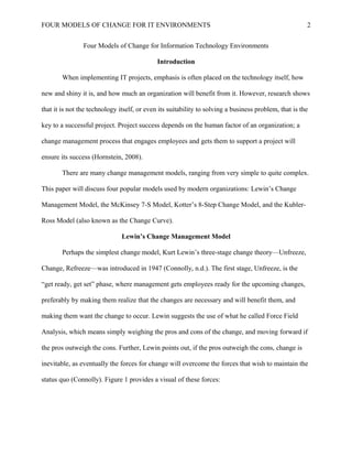 FOUR MODELS OF CHANGE FOR IT ENVIRONMENTS
Four Models of Change for Information Technology Environments
Introduction
When implementing IT projects, emphasis is often placed on the technology itself, how
new and shiny it is, and how much an organization will benefit from it. However, research shows
that it is not the technology itself, or even its suitability to solving a business problem, that is the
key to a successful project. Project success depends on the human factor of an organization; a
change management process that engages employees and gets them to support a project will
ensure its success (Hornstein, 2008).
There are many change management models, ranging from very simple to quite complex.
This paper will discuss four popular models used by modern organizations: Lewin’s Change
Management Model, the McKinsey 7-S Model, Kotter’s 8-Step Change Model, and the Kubler-
Ross Model (also known as the Change Curve).
Lewin’s Change Management Model
Perhaps the simplest change model, Kurt Lewin’s three-stage change theory—Unfreeze,
Change, Refreeze—was introduced in 1947 (Connolly, n.d.). The first stage, Unfreeze, is the
“get ready, get set” phase, where management gets employees ready for the upcoming changes,
preferably by making them realize that the changes are necessary and will benefit them, and
making them want the change to occur. Lewin suggests the use of what he called Force Field
Analysis, which means simply weighing the pros and cons of the change, and moving forward if
the pros outweigh the cons. Further, Lewin points out, if the pros outweigh the cons, change is
inevitable, as eventually the forces for change will overcome the forces that wish to maintain the
status quo (Connolly). Figure 1 provides a visual of these forces:
2
 