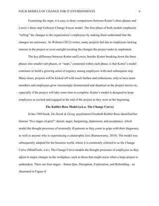 FOUR MODELS OF CHANGE FOR IT ENVIRONMENTS
Examining the steps, it is easy to draw comparisons between Kotter’s three phases and
Lewin’s three-step Unfreeze-Change-Freeze model. The first phase of both models emphasize
“selling” the changes to the organization’s employees by making them understand that the
changes are necessary. As Webster (2012) writes, many projects fail due to employees lacking
interest in the project or even outright resisting the changes the project seeks to implement.
The key difference between Kotter and Lewin, besides Kotter breaking down the three
phases into smaller sub-phases, or “steps,” contained within each phase, is that Kotter’s model
continues to build a growing sense of urgency among employees with each subsequent step.
Many times, projects will be kicked off with much fanfare and enthusiasm, only to have team
members and employees grow increasingly disinterested and skeptical as the project moves on,
especially if the project will take some time to complete. Kotter’s model is designed to keep
employees as excited and engaged at the end of the project as they were at the beginning.
The Kubler-Ross Model (a.k.a. The Change Curve)
In her 1969 book, On Death & Dying, psychiatrist Elizabeth Kubler-Ross identified her
famous “five stages of grief”: denial, anger, bargaining, depression, and acceptance, which
model the thought processes of terminally ill patients as they come to grips with their diagnoses,
as well as anyone who is experiencing a catastrophic loss (Ramaswamy, 2010). The model was
subsequently adapted for the business world, where it is commonly referred to as the Change
Curve (MindTools, n.d.). The Change Curve models the thought processes of employees as they
adjust to major changes in the workplace, such as those that might occur when a large project is
undertaken. There are four stages—Status Quo, Disruption, Exploration, and Rebuilding—as
illustrated in Figure 4:
6
 