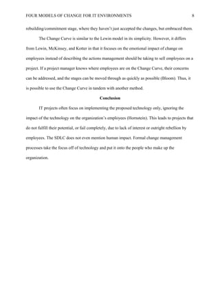 FOUR MODELS OF CHANGE FOR IT ENVIRONMENTS
rebuilding/commitment stage, where they haven’t just accepted the changes, but embraced them.
The Change Curve is similar to the Lewin model in its simplicity. However, it differs
from Lewin, McKinsey, and Kotter in that it focuses on the emotional impact of change on
employees instead of describing the actions management should be taking to sell employees on a
project. If a project manager knows where employees are on the Change Curve, their concerns
can be addressed, and the stages can be moved through as quickly as possible (Bloom). Thus, it
is possible to use the Change Curve in tandem with another method.
Conclusion
IT projects often focus on implementing the proposed technology only, ignoring the
impact of the technology on the organization’s employees (Hornstein). This leads to projects that
do not fulfill their potential, or fail completely, due to lack of interest or outright rebellion by
employees. The SDLC does not even mention human impact. Formal change management
processes take the focus off of technology and put it onto the people who make up the
organization.
8
 