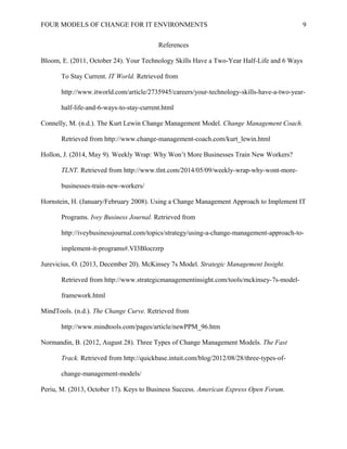 FOUR MODELS OF CHANGE FOR IT ENVIRONMENTS
References
Bloom, E. (2011, October 24). Your Technology Skills Have a Two-Year Half-Life and 6 Ways
To Stay Current. IT World. Retrieved from
http://www.itworld.com/article/2735945/careers/your-technology-skills-have-a-two-year-
half-life-and-6-ways-to-stay-current.html
Connelly, M. (n.d.). The Kurt Lewin Change Management Model. Change Management Coach.
Retrieved from http://www.change-management-coach.com/kurt_lewin.html
Hollon, J. (2014, May 9). Weekly Wrap: Why Won’t More Businesses Train New Workers?
TLNT. Retrieved from http://www.tlnt.com/2014/05/09/weekly-wrap-why-wont-more-
businesses-train-new-workers/
Hornstein, H. (January/February 2008). Using a Change Management Approach to Implement IT
Programs. Ivey Business Journal. Retrieved from
http://iveybusinessjournal.com/topics/strategy/using-a-change-management-approach-to-
implement-it-programs#.VI3Blocrzrp
Jurevicius, O. (2013, December 20). McKinsey 7s Model. Strategic Management Insight.
Retrieved from http://www.strategicmanagementinsight.com/tools/mckinsey-7s-model-
framework.html
MindTools. (n.d.). The Change Curve. Retrieved from
http://www.mindtools.com/pages/article/newPPM_96.htm
Normandin, B. (2012, August 28). Three Types of Change Management Models. The Fast
Track. Retrieved from http://quickbase.intuit.com/blog/2012/08/28/three-types-of-
change-management-models/
Periu, M. (2013, October 17). Keys to Business Success. American Express Open Forum.
9
 
