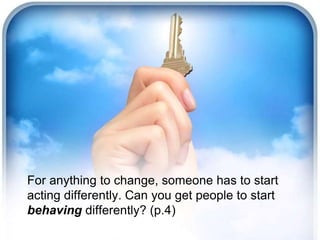For anything to change, someone has to start
acting differently. Can you get people to start
behaving differently? (p.4)
 