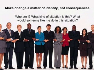 Make change a matter of identity, not consequences
Who am I? What kind of situation is this? What
would someone like me do in this situation?
 