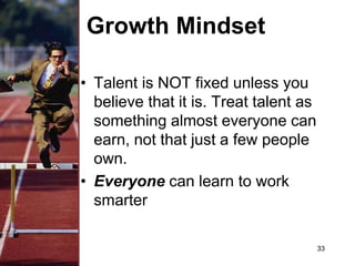 Growth Mindset
• Talent is NOT fixed unless you
believe that it is. Treat talent as
something almost everyone can
earn, not that just a few people
own.
• Everyone can learn to work
smarter
33
 