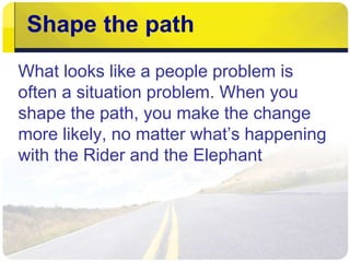 Shape the path
What looks like a people problem is
often a situation problem. When you
shape the path, you make the change
more likely, no matter what’s happening
with the Rider and the Elephant
 