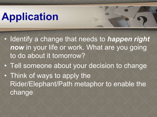 Application
• Identify a change that needs to happen right
now in your life or work. What are you going
to do about it tomorrow?
• Tell someone about your decision to change
• Think of ways to apply the
Rider/Elephant/Path metaphor to enable the
change
 
