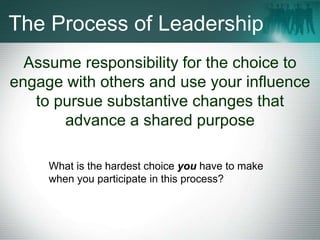 The Process of Leadership
Assume responsibility for the choice to
engage with others and use your influence
to pursue substantive changes that
advance a shared purpose
What is the hardest choice you have to make
when you participate in this process?
 