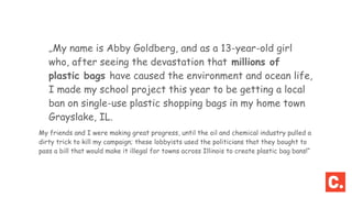 „My name is Abby Goldberg, and as a 13-year-old girl
who, after seeing the devastation that millions of
plastic bags have caused the environment and ocean life,
I made my school project this year to be getting a local
ban on single-use plastic shopping bags in my home town
Grayslake, IL.
My friends and I were making great progress, until the oil and chemical industry pulled a
dirty trick to kill my campaign; these lobbyists used the politicians that they bought to
pass a bill that would make it illegal for towns across Illinois to create plastic bag bans!“
 