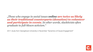 „Those who engage in social issues online are twice as likely
as their traditional counterparts (donation) to volunteer
and participate in events. In other words, slacktivists often
graduate to full-blown activism.“
2011 study from Georgetown University in November “Dynamics of Cause Engagement“
 