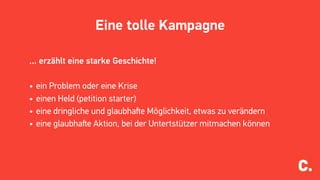 Eine tolle Kampagne
... erzählt eine starke Geschichte!
• ein Problem oder eine Krise
• einen Held (petition starter)
• eine dringliche und glaubhaﬅe Möglichkeit, etwas zu verändern
• eine glaubhaﬅe Aktion, bei der Untertstützer mitmachen können
 