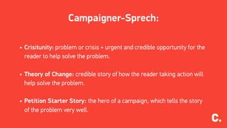 Campaigner-Sprech:
• Crisitunity: problem or crisis + urgent and credible opportunity for the
reader to help solve the problem.
• Theory of Change: credible story of how the reader taking action will
help solve the problem.
• Petition Starter Story: the hero of a campaign, which tells the story
of the problem very well.
 