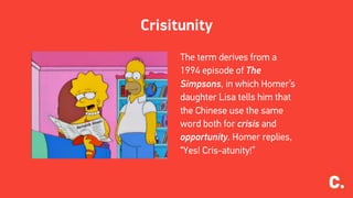 Crisitunity
The term derives from a
1994 episode of The
Simpsons, in which Homer’s
daughter Lisa tells him that
the Chinese use the same
word both for crisis and
opportunity. Homer replies,
“Yes! Cris-atunity!”
 