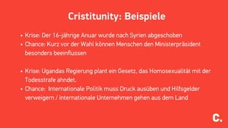 Cristitunity: Beispiele
• Krise: Der 16-jährige Anuar wurde nach Syrien abgeschoben
• Chance: Kurz vor der Wahl können Menschen den Ministerpräsident
besonders beeinﬂussen
• Krise: Ugandas Regierung plant ein Gesetz, das Homosexualität mit der
Todesstrafe ahndet.
• Chance: Internationale Politik muss Druck ausüben und Hilfsgelder
verweigern / internationale Unternehmen gehen aus dem Land
 
