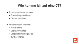 Wie komme ich auf eine CT?
• Sometimes it’s not as easy:
• Fundraising deadlines
• Distant deadlines
• Find the urgent moment:
• News hooks
• Legislative votes
• Corporate meeting dates
• Twitter-Trends
 