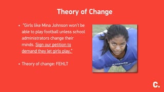Theory of Change
• “Girls like Mina Johnson won’t be
able to play football unless school
administrators change their
minds. Sign our petition to
demand they let girls play.”
• Theory of change: FEHLT
 