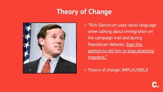 Theory of Change
• “Rick Santorum uses racist language
when talking about immigration on
the campaign trail and during
Republican debates. Sign this
petition to tell him to stop attacking
migrants.”
• Theory of change: IMPLAUSIBLE
 