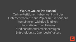 Warum Online-Petitionen?
Online-Petitionen haben wenig mit der
Unterschriftenliste aus Papier zu tun, sondern
kombinieren wichtige Taktiken:
Unterstützer mobilisieren,
Medienaufmerksamkeit erzeugen,
Entscheidungsträger beeinﬂussen.
 