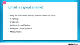 § Why it’s still a revolutionary form of communication:
§ It’s cheap.
§ It’s timely.
§ Actionable, and ﬂexible.
§ Everyone (almost) uses it.
§ Measureable.
Email is a great engine!
 