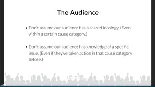 The Audience
• Don’t assume our audience has a shared ideology. (Even
within a certain cause category.)
• Don’t assume our audience has knowledge of a speciﬁc
issue. (Even if they’ve taken action in that cause category
before.)
 