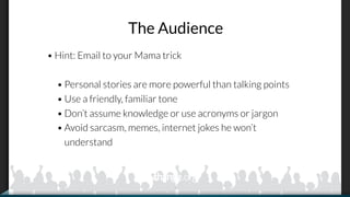The Audience
• Hint: Email to your Mama trick
• Personal stories are more powerful than talking points
• Use a friendly, familiar tone
• Don’t assume knowledge or use acronyms or jargon
• Avoid sarcasm, memes, internet jokes he won’t
understand
 