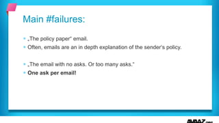 § „The policy paper“ email.
§ Often, emails are an in depth explanation of the sender‘s policy.
§ „The email with no asks. Or too many asks.“
§ One ask per email!
Main #failures:
 