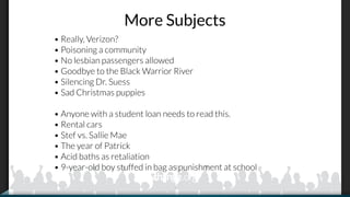 More Subjects
• Really, Verizon?
• Poisoning a community
• No lesbian passengers allowed
• Goodbye to the Black Warrior River
• Silencing Dr. Suess
• Sad Christmas puppies
• Anyone with a student loan needs to read this.
• Rental cars
• Stef vs. Sallie Mae
• The year of Patrick
• Acid baths as retaliation
• 9-year-old boy stuffed in bag as punishment at school
 