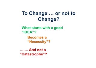 To Change … or not to
       Change?
What starts with a good
“IDEA”?
   Becomes a
   “Necessity”?

……. And not a
“Catastrophe”?
 