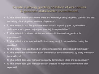 • To what extent are the workforce‟s ideas and knowledge being tapped to question and test
  the validity of the proposed methods of operation?
• To what extent do you feel you have a real stake in improving your organization‟s
  performance as opposed to just your narrow job responsibilities?
• To what extent do business unit leaders act on criticisms and suggestions for
  improvement?
• To what extent is your input valued for improving your job responsibilities during the
  transition?
• To what extent were you trained on change management concepts and techniques?
• To what extent was information about the transition easily understood by every member of
  the workforce?
• To what extent does your manager constantly demand new ideas and perspectives?
• To what extent does your manager sustain pressure for topeople achieve more than
  expected?
 