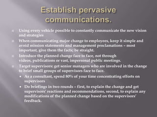    Using every vehicle possible to constantly communicate the new vision
    and strategies
   When communicating major change to employees, keep it simple and
    avoid mission statements and management proclamations – most
    important, give them the facts; be straight.
   Introduce the planned change face to face, not through
    videos, publications or vast, impersonal public meetings.
   Target supervisors: get senior managers who are involved in the change
    to brief small groups of supervisors face to face.
     As a consultant, spend 80% of your time concentrating efforts on
       supervisors
     Do briefings in two rounds – first, to explain the change and get
       supervisors’ reactions and recommendations, second, to explain any
       modifications of the planned change based on the supervisors’
       feedback.
 