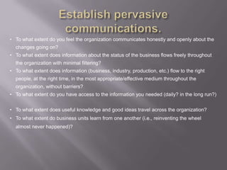 • To what extent do you feel the organization communicates honestly and openly about the
  changes going on?
• To what extent does information about the status of the business flows freely throughout
  the organization with minimal filtering?
• To what extent does information (business, industry, production, etc.) flow to the right
  people, at the right time, in the most appropriate/effective medium throughout the
  organization, without barriers?
• To what extent do you have access to the information you needed (daily? in the long run?)


• To what extent does useful knowledge and good ideas travel across the organization?
• To what extent do business units learn from one another (i.e., reinventing the wheel
  almost never happened)?
 