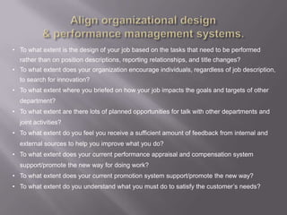 • To what extent is the design of your job based on the tasks that need to be performed
  rather than on position descriptions, reporting relationships, and title changes?
• To what extent does your organization encourage individuals, regardless of job description,
  to search for innovation?
• To what extent where you briefed on how your job impacts the goals and targets of other
  department?
• To what extent are there lots of planned opportunities for talk with other departments and
  joint activities?
• To what extent do you feel you receive a sufficient amount of feedback from internal and
  external sources to help you improve what you do?
• To what extent does your current performance appraisal and compensation system
  support/promote the new way for doing work?
• To what extent does your current promotion system support/promote the new way?
• To what extent do you understand what you must do to satisfy the customer‟s needs?
 