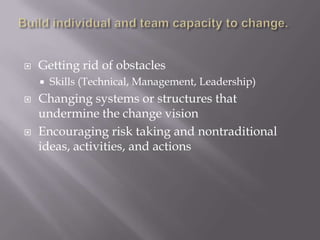    Getting rid of obstacles
       Skills (Technical, Management, Leadership)
   Changing systems or structures that
    undermine the change vision
   Encouraging risk taking and nontraditional
    ideas, activities, and actions
 