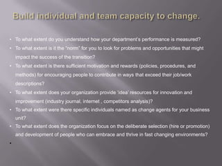 • To what extent do you understand how your department‟s performance is measured?
• To what extent is it the “norm” for you to look for problems and opportunities that might
    impact the success of the transition?
• To what extent is there sufficient motivation and rewards (policies, procedures, and
    methods) for encouraging people to contribute in ways that exceed their job/work
    descriptions?
• To what extent does your organization provide „idea‟ resources for innovation and
    improvement (industry journal, internet , competitors analysis)?
• To what extent were there specific individuals named as change agents for your business
    unit?
• To what extent does the organization focus on the deliberate selection (hire or promotion)
    and development of people who can embrace and thrive in fast changing environments?
•
 