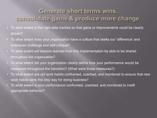 • To what extent is the right data tracked so that gains or improvements could be clearly
  shown?
• To what extent does your organization have a culture that seeks our „difference‟ and
  embraces challenge and self-critique?
• To what extent will lessons learned from this implementation be able to be shared
  throughout the organization?
• To what extent did your organization clearly define how your performance would be
  measured throughout the transition? (What were those measures?)
• To what extent are old work habits confronted, coached, and monitored to ensure that new
  work habits were the only way for doing business?
• To what extent is poor performance confronted, coached, and monitored to instill
  appropriate behavior?
 