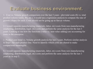 1. Cost vs. Volume growth comparison over the last 3 years - plot total costs ($) vs. total
product volume (units, lbs, etc.). I would use a regression analysis to compute the rate of
growth (slope) for each. Costs should not be going up as fast as volume.

2. I would separate manufacturing (materials, labor, etc) costs from non-manufacturing
(marketing, distribution, legal, etc) costs and perform the same analysis for the last 3
years. Looking to see how the functions (value vs. non-value adding) are accounting for
costs in the enterprise.

3. Product cost trend vs. Volume growth analysis for last 3 years. Perform similar analysis
to Step 1 for each product line. Need to identify which costs are shared to make
comparisons meaningful.

4. I would separate manufacturing (materials, labor, etc) costs from non-manufacturing
(marketing, distribution, legal, etc) costs and perform the same analysis for the last 3
years as in step 3.
 