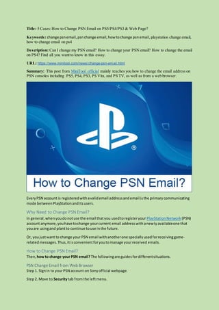 Title: 5 Cases:How to Change PSN Email on PS5/PS4/PS3 & Web Page?
Keywords: change psnemail,psnchange email,how tochange psnemail, playstation change email,
how to change email on ps4
Description: Can I change my PSN email? How to change your PSN email? How to change the email
on PS4? Find all you want to know in this essay.
URL: https://www.minitool.com/news/change-psn-email.html
Summary: This post from MiniTool official mainly teaches you how to change the email address on
PSN consoles including PS5, PS4, PS3, PS Vita, and PS TV, as well as from a web browser.
EveryPSN account is registeredwithavalidemail addressandemail isthe primarycommunicating
mode betweenPlayStationanditsusers.
Why Need to Change PSN Email?
In general,whenyoudonotuse the email thatyou usedtoregisteryour PlayStationNetwork (PSN)
account anymore,youhave tochange yourcurrent email addresswithanewlyavailableone that
youare usingand plantto continue touse inthe future.
Or, youjustwant to change your PSN email withanotherone speciallyusedforreceivinggame-
relatedmessages.Thus,it isconvenientforyoutomanage yourreceived emails.
How to Change PSN Email?
Then, how to change your PSN email? The followingare guidesfordifferentsituations.
PSN Change Email from Web Browser
Step1. Signin to yourPSN account on Sonyofficial webpage.
Step2. Move to Securitytab from the leftmenu.
 