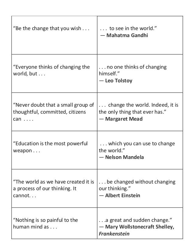 “Be the change that you wish . . . . . . to see in the world.”
― Mahatma Gandhi
“Everyone thinks of changing the
world, but . . .
. . . no one thinks of changing
himself.”
― Leo Tolstoy
“Never doubt that a small group of
thoughtful, committed, citizens
can . . . .
. . . change the world. Indeed, it is
the only thing that ever has.”
― Margaret Mead
“Education is the most powerful
weapon . . .
. . . which you can use to change
the world.”
― Nelson Mandela
“The world as we have created it is
a process of our thinking. It
cannot. . .
. . . be changed without changing
our thinking.”
― Albert Einstein
“Nothing is so painful to the
human mind as . . .
. . .a great and sudden change.”
― Mary Wollstonecraft Shelley,
Frankenstein
 