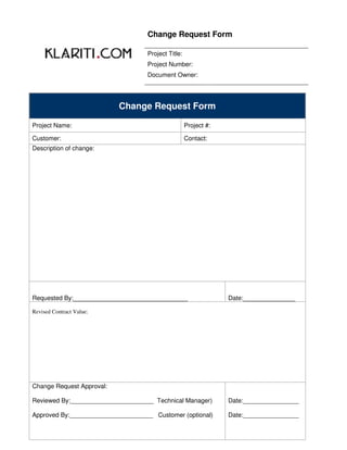 Change Request Form

                                   Project Title:
                                   Project Number:
                                   Document Owner:




                           Change Request Form

Project Name:                                       Project #:

Customer:                                           Contact:
Description of change:




Requested By:_________________________________                   Date:_______________

Revised Contract Value:




Change Request Approval:

Reviewed By:________________________ Technical Manager)          Date:________________

Approved By:________________________ Customer (optional)         Date:________________
 