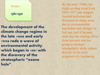 Decade 1 :
1980-1990
The development of the
climate change regime in
the late 1980s and early
1990s rode a wave of
environmental activity,
which began in 1987 with
the discovery of the
stratospheric “ozone
hole”.
By the early 1980s, the
slight cooling trend from
1945-1975 had stopped.
Aerosol pollution had
decreased in many areas
due to environmental
legislation and changes in
fuel use, and it became
clear that the cooling effect
from aerosols was not
going to increase
substantially while carbon
dioxide levels were
progressively increasing.
 