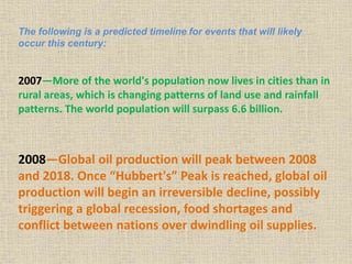 The following is a predicted timeline for events that will likely
occur this century:
2007—More of the world's population now lives in cities than in
rural areas, which is changing patterns of land use and rainfall
patterns. The world population will surpass 6.6 billion.
2008—Global oil production will peak between 2008
and 2018. Once “Hubbert's” Peak is reached, global oil
production will begin an irreversible decline, possibly
triggering a global recession, food shortages and
conflict between nations over dwindling oil supplies.
 