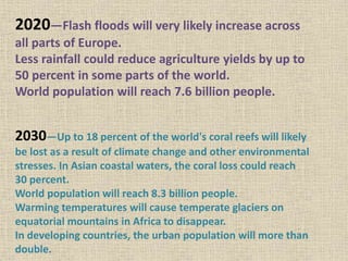 2020—Flash floods will very likely increase across
all parts of Europe.
Less rainfall could reduce agriculture yields by up to
50 percent in some parts of the world.
World population will reach 7.6 billion people.
2030—Up to 18 percent of the world's coral reefs will likely
be lost as a result of climate change and other environmental
stresses. In Asian coastal waters, the coral loss could reach
30 percent.
World population will reach 8.3 billion people.
Warming temperatures will cause temperate glaciers on
equatorial mountains in Africa to disappear.
In developing countries, the urban population will more than
double.
 