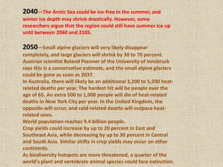 2040—The Arctic Sea could be ice-free in the summer, and
winter ice depth may shrink drastically. However, some
researchers argue that the region could still have summer ice up
until between 2060 and 2105.
2050—Small alpine glaciers will very likely disappear
completely, and large glaciers will shrink by 30 to 70 percent.
Austrian scientist Roland Psenner of the University of Innsbruck
says this is a conservative estimate, and the small alpine glaciers
could be gone as soon as 2037.
In Australia, there will likely be an additional 3,200 to 5,200 heat-
related deaths per year. The hardest hit will be people over the
age of 65. An extra 500 to 1,000 people will die of heat-related
deaths in New York City per year. In the United Kingdom, the
opposite will occur, and cold-related deaths will outpace heat-
related ones.
World population reaches 9.4 billion people.
Crop yields could increase by up to 20 percent in East and
Southeast Asia, while decreasing by up to 30 percent in Central
and South Asia. Similar shifts in crop yields may occur on other
continents.
As biodiversity hotspots are more threatened, a quarter of the
world's plant and vertebrate animal species could face extinction.
 