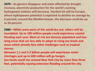 2070—As glaciers disappear and areas affected by drought
increase, electricity production for the world's existing
hydropower stations will decrease. Hardest hit will be Europe,
where hydropower potential is expected to decline on average by
6 percent; around the Mediterranean, the decrease could be up
to 50 percent.
2080—While some parts of the world dry out, others will be
inundated. Up to 100 million people could experience coastal
flooding each year. Most at risk are densely populated and low-
lying areas that are less able to adapt to rising sea levels and
areas which already face other challenges such as tropical
storms.
Between 1.1 and 3.2 billion people will experience water
shortages and up to 600 million will go hungry.
Sea levels could rise around New York City by more than three
feet, potentially causing extensive flooding around the city.
 