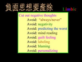 Limbic
Cut out negative thoughts
Avoid: “always/never”
Avoid: negativity
Avoid: predicting the worst
Avoid: mind reading
Avoid: guilt feeling
Avoid: labeling
Avoid: blaming
Avoid: personalizing
 