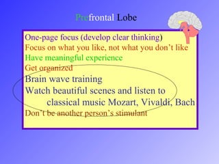 Prefrontal Lobe
One-page focus (develop clear thinking)
Focus on what you like, not what you don’t like
Have meaningful experience
Get organized
Brain wave training
Watch beautiful scenes and listen to
classical music Mozart, Vivaldi, Bach
Don’t be another person’s stimulant
 