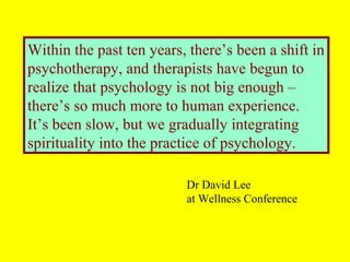 Within the past ten years, there’s been a shift in
psychotherapy, and therapists have begun to
realize that psychology is not big enough –
there’s so much more to human experience.
It’s been slow, but we gradually integrating
spirituality into the practice of psychology.
Dr David Lee
at Wellness Conference
 