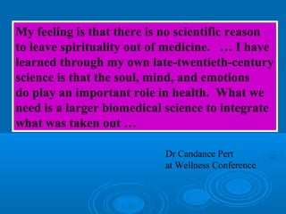 My feeling is that there is no scientific reason
to leave spirituality out of medicine. … I have
learned through my own late-twentieth-century
science is that the soul, mind, and emotions
do play an important role in health. What we
need is a larger biomedical science to integrate
what was taken out …
Dr Candance Pert
at Wellness Conference
 