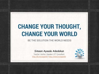 CHANGE YOUR THOUGHT,
CHANGE YOUR WORLD
BE THE SOLUTION THE WORLD NEEDS
Simeon Ayoade Adedokun
Teacher | Author | Speaker | ICT Consultant
http://fb.me/osparkle | http://lnked.in/osparkle
 