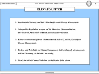 Prof. Dr. Joachim Niemeier                          NEUE MEDIEN IM CHANGE MANAGEMENT                           21



                                                       ELEVATOR PITCH



                              Zunehmende Nutzung von Web 2.0 im Projekt- und Change Management


                              Sehr positive Ergebnisse bezogen auf die Akzeptanz (Kommunikation,
                                Qualifikation, Motivation und Partizipation) der Betroffenen


                              Keine wesentlichen negativen Effekte auf die Effizienz (Laufzeit, Kosten) des
                                Change Managements


                              Kosten- und Zeiteffekte im Change Management sind häufig noch intransparent:
                                weitere Forschung zur Effizienz notwendig


                              Web 2.0 wird bei Change Vorhaben zukünftig eine Rolle spielen




                                                                Universität Stuttgart
 